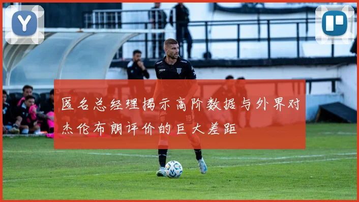 匿名总经理揭示高阶数据与外界对杰伦布朗评价的巨大差距