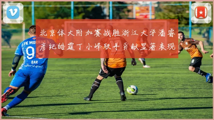 北京体大附加赛战胜浙江大学潘睿彦纪皓霆丁小峰联手贡献显著表现