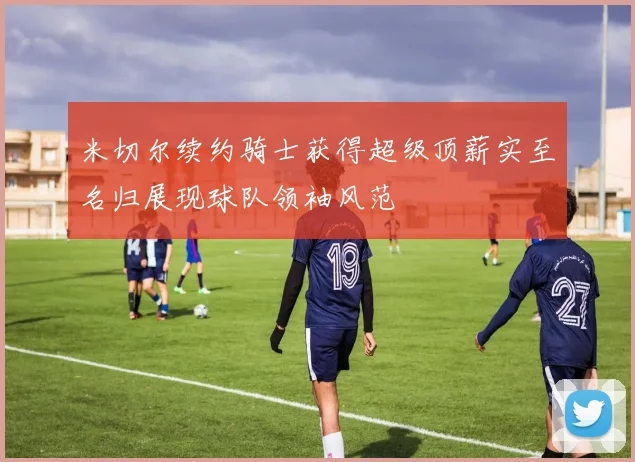 米切尔续约骑士获得超级顶薪实至名归展现球队领袖风范