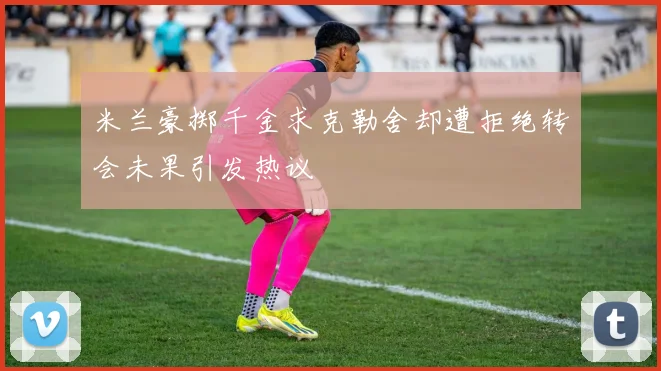 米兰豪掷千金求克勒舍却遭拒绝转会未果引发热议