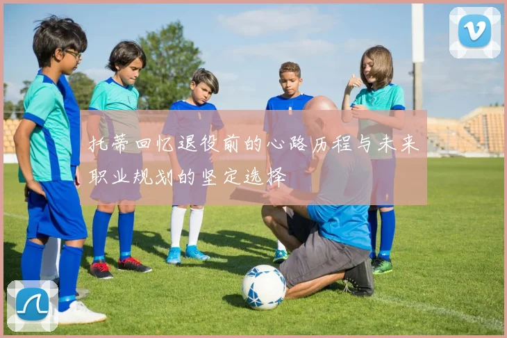 托蒂回忆退役前的心路历程与未来职业规划的坚定选择