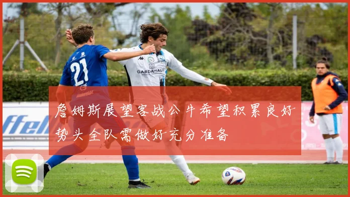 詹姆斯展望客战公牛希望积累良好势头全队需做好充分准备