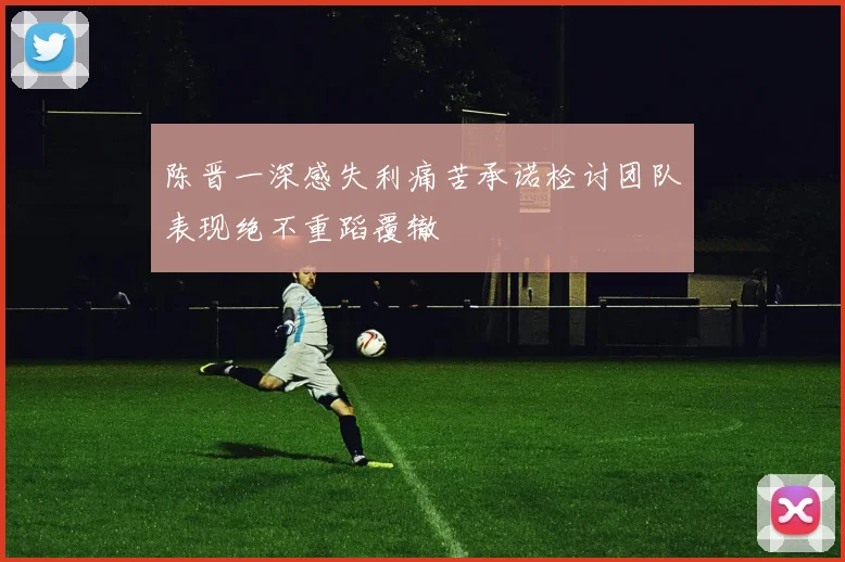 陈晋一深感失利痛苦承诺检讨团队表现绝不重蹈覆辙