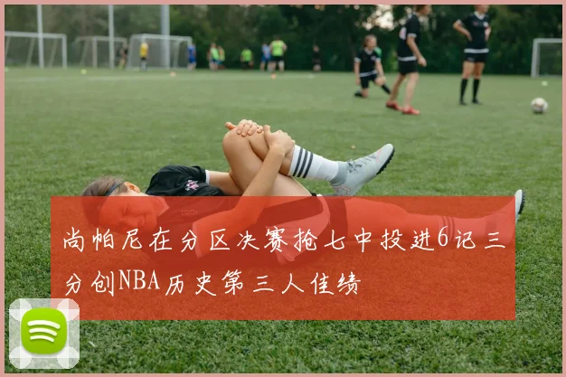 尚帕尼在分区决赛抢七中投进6记三分创NBA历史第三人佳绩