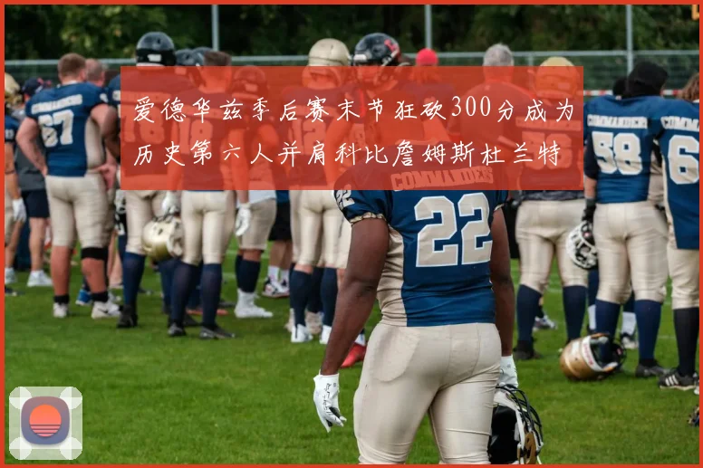 爱德华兹季后赛末节狂砍300分成为历史第六人并肩科比詹姆斯杜兰特韦德