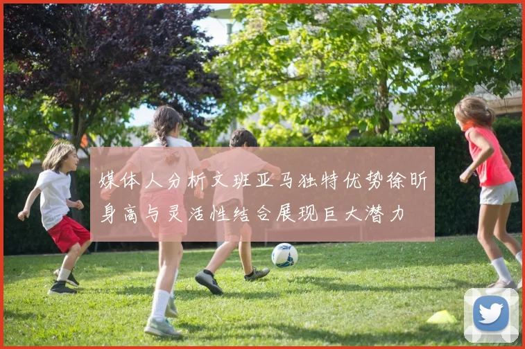 媒体人分析文班亚马独特优势徐昕身高与灵活性结合展现巨大潜力