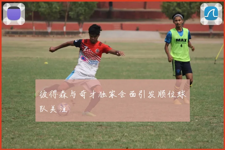 彼得森与奇才独家会面引发顺位球队关注