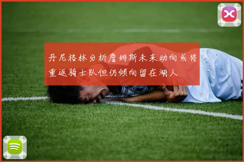 丹尼格林分析詹姆斯未来动向或将重返骑士队但仍倾向留在湖人