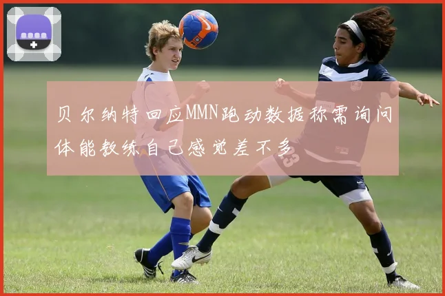 贝尔纳特回应MMN跑动数据称需询问体能教练自己感觉差不多