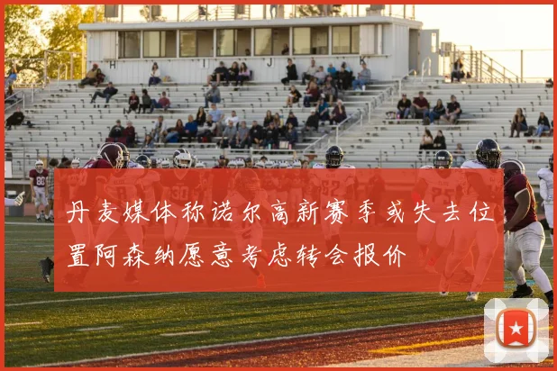 丹麦媒体称诺尔高新赛季或失去位置阿森纳愿意考虑转会报价