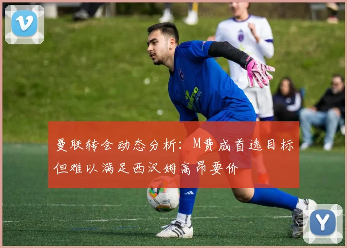 曼联转会动态分析：M费成首选目标但难以满足西汉姆高昂要价