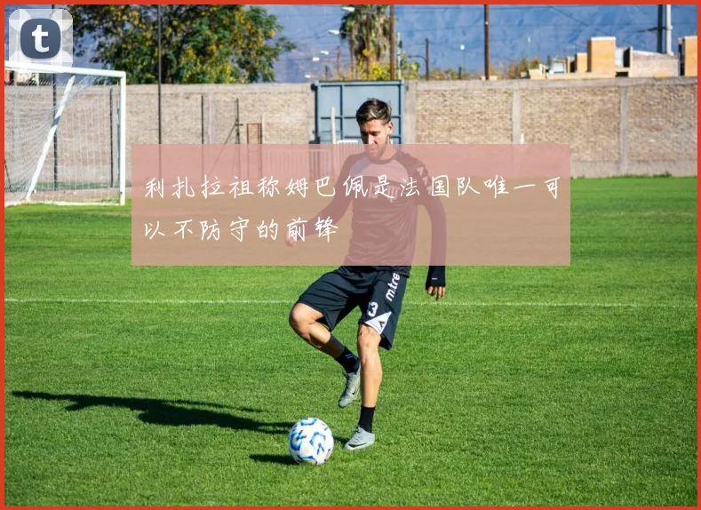 利扎拉祖称姆巴佩是法国队唯一可以不防守的前锋