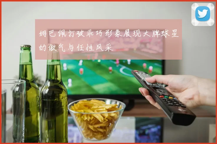 姆巴佩打破乖巧形象展现大牌球星的傲气与任性风采