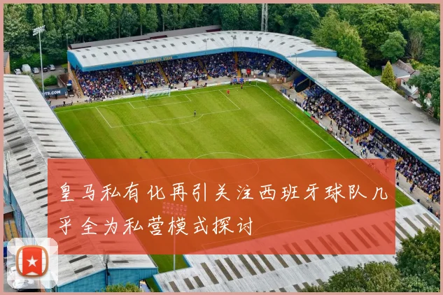 皇马私有化再引关注西班牙球队几乎全为私营模式探讨