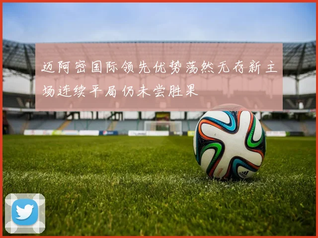 迈阿密国际领先优势荡然无存新主场连续平局仍未尝胜果