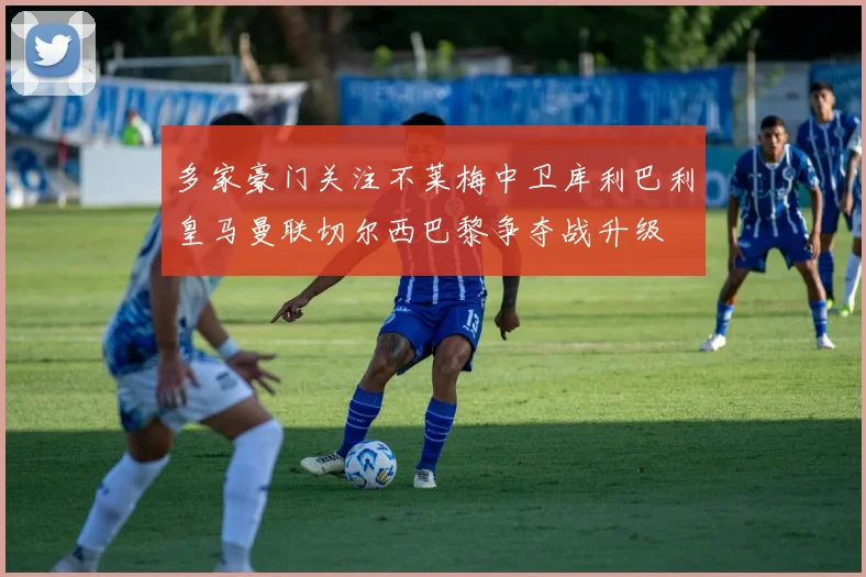 多家豪门关注不莱梅中卫库利巴利皇马曼联切尔西巴黎争夺战升级